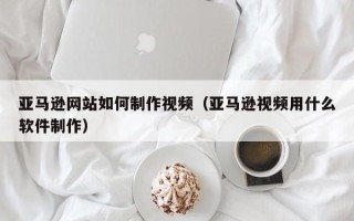三亚亚马逊网站如何制作视频（亚马逊视频用什么软件制作）