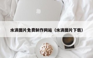 三亚水滴图片免费制作网站（水滴图片下载）